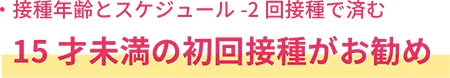 接種年齢とスケジュールー2回接種で済む
15才未満の初回接種がお勧め